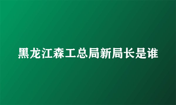 黑龙江森工总局新局长是谁