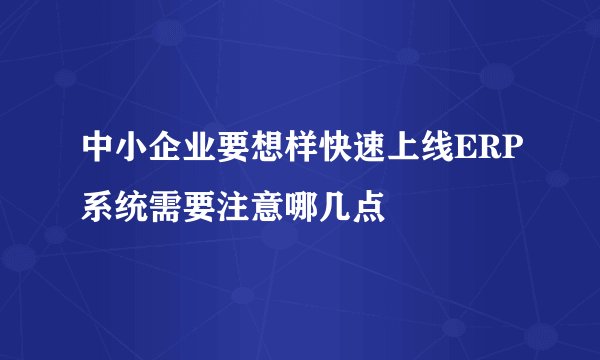 中小企业要想样快速上线ERP系统需要注意哪几点