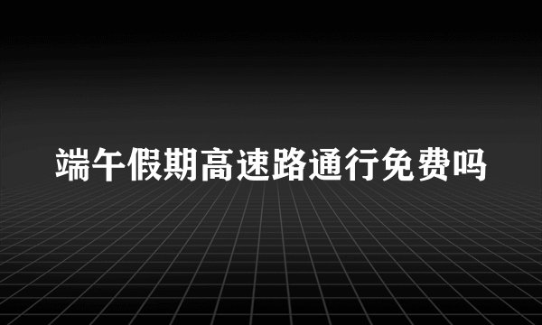 端午假期高速路通行免费吗