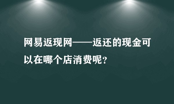 网易返现网——返还的现金可以在哪个店消费呢？
