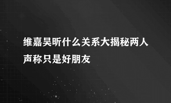 维嘉吴昕什么关系大揭秘两人声称只是好朋友