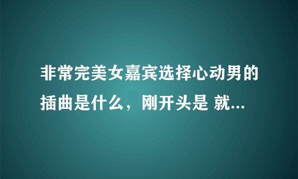 非常完美女嘉宾选择心动男的插曲是什么，刚开头是 就是这样爱你。。。。