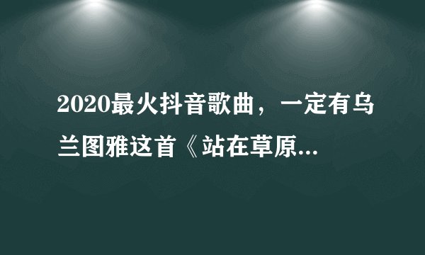 2020最火抖音歌曲，一定有乌兰图雅这首《站在草原望北京》！