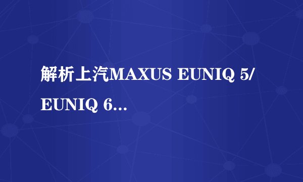 解析上汽MAXUS EUNIQ 5/EUNIQ 6，最低16.58万起售，怎么选？