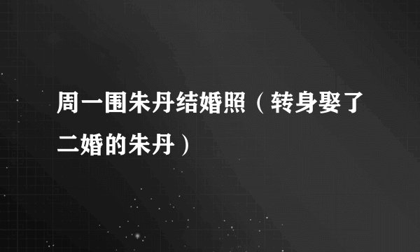 周一围朱丹结婚照（转身娶了二婚的朱丹）