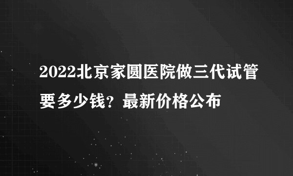 2022北京家圆医院做三代试管要多少钱？最新价格公布