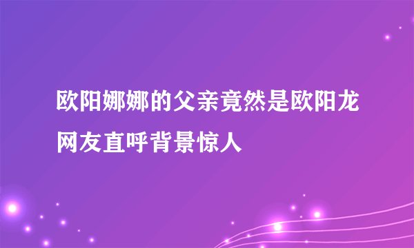欧阳娜娜的父亲竟然是欧阳龙网友直呼背景惊人