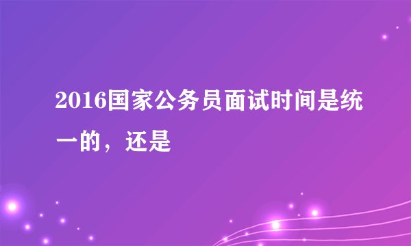 2016国家公务员面试时间是统一的，还是