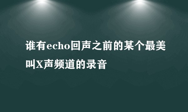 谁有echo回声之前的某个最美叫X声频道的录音