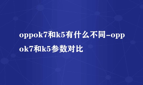 oppok7和k5有什么不同-oppok7和k5参数对比