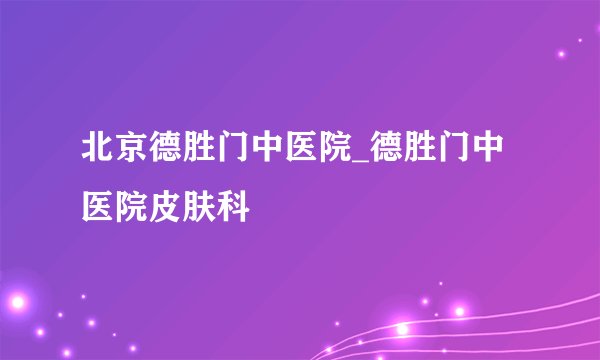 北京德胜门中医院_德胜门中医院皮肤科