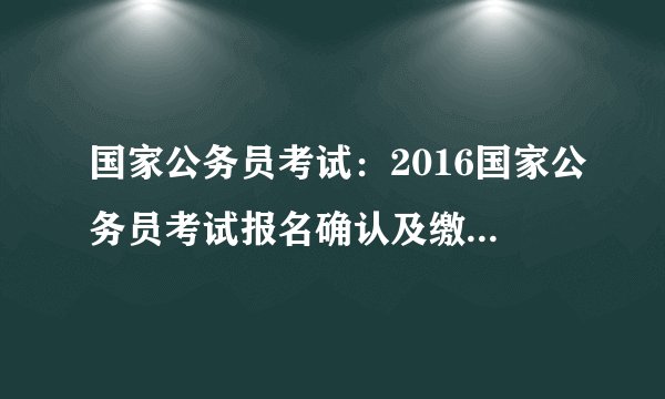 国家公务员考试：2016国家公务员考试报名确认及缴费入口一键直达 今日16时关闭
