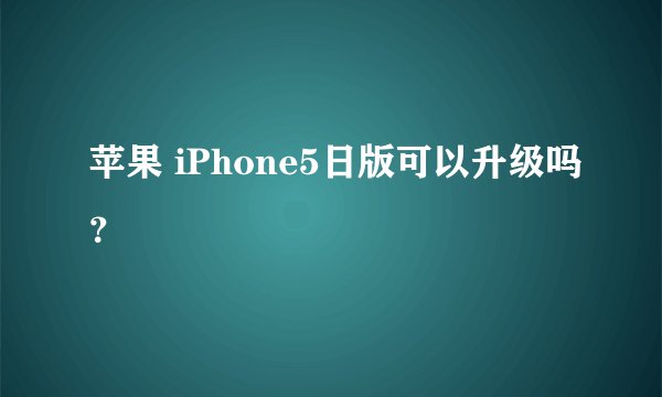 苹果 iPhone5日版可以升级吗？