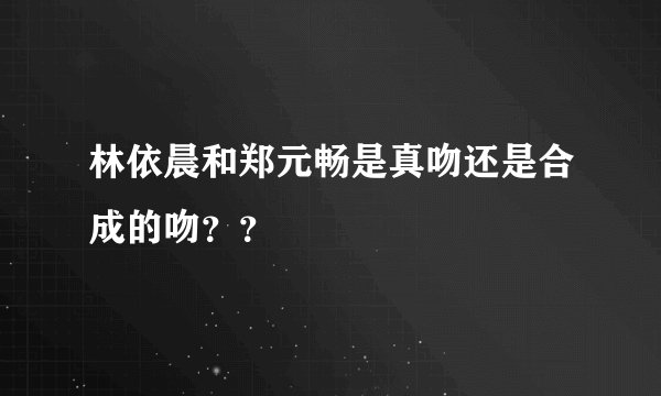 林依晨和郑元畅是真吻还是合成的吻？？