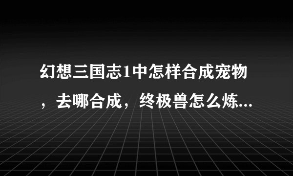 幻想三国志1中怎样合成宠物，去哪合成，终极兽怎么炼，怎么飞啊？