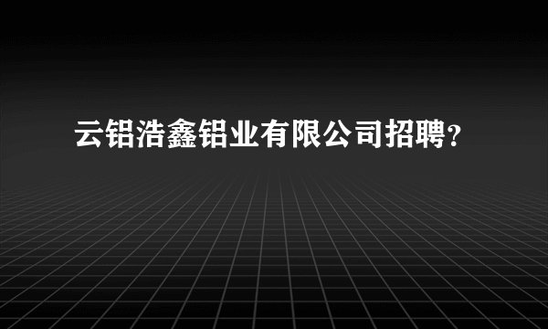 云铝浩鑫铝业有限公司招聘？
