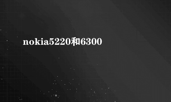 nokia5220和6300