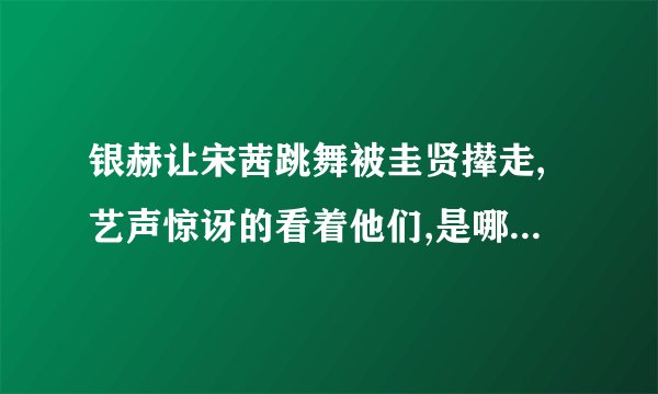 银赫让宋茜跳舞被圭贤撵走,艺声惊讶的看着他们,是哪个表演?