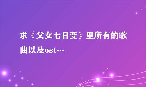 求《父女七日变》里所有的歌曲以及ost~~