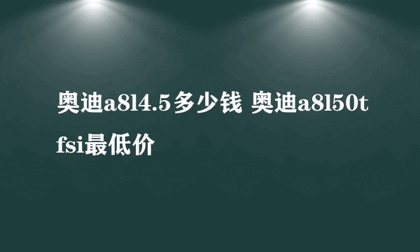 奥迪a8l4.5多少钱 奥迪a8l50tfsi最低价