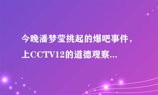 今晚潘梦莹挑起的爆吧事件，上CCTV12的道德观察，真的假的？