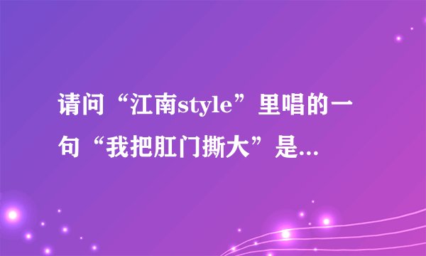 请问“江南style”里唱的一句“我把肛门撕大”是什么意思？