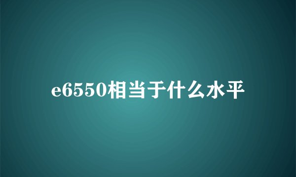 e6550相当于什么水平