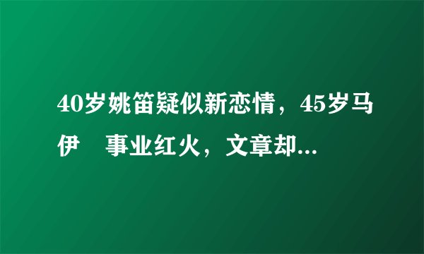 40岁姚笛疑似新恋情，45岁马伊琍事业红火，文章却销声匿迹？