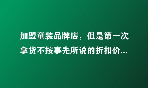 加盟童装品牌店，但是第一次拿货不按事先所说的折扣价拿货，所签合同属于违法合同么，我现在怎么办？谢谢