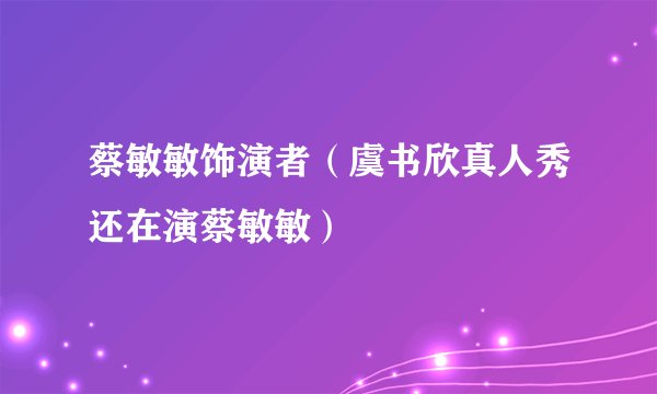 蔡敏敏饰演者（虞书欣真人秀还在演蔡敏敏）