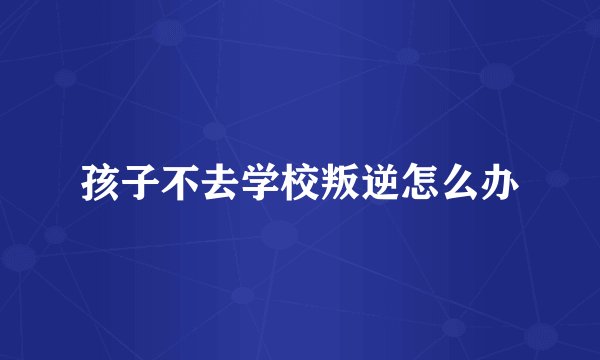 孩子不去学校叛逆怎么办