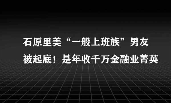 石原里美“一般上班族”男友被起底！是年收千万金融业菁英