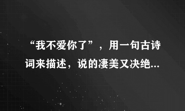 “我不爱你了”，用一句古诗词来描述，说的凄美又决绝，句句戳心