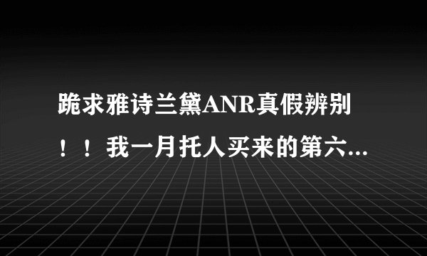 跪求雅诗兰黛ANR真假辨别！！我一月托人买来的第六代ANR字体开始褪色、而且质地较希、颜色比我一起
