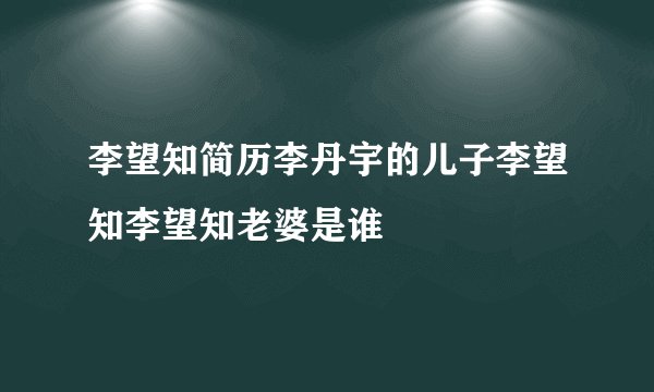 李望知简历李丹宇的儿子李望知李望知老婆是谁