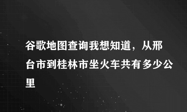 谷歌地图查询我想知道，从邢台市到桂林市坐火车共有多少公里
