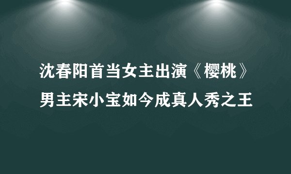 沈春阳首当女主出演《樱桃》男主宋小宝如今成真人秀之王