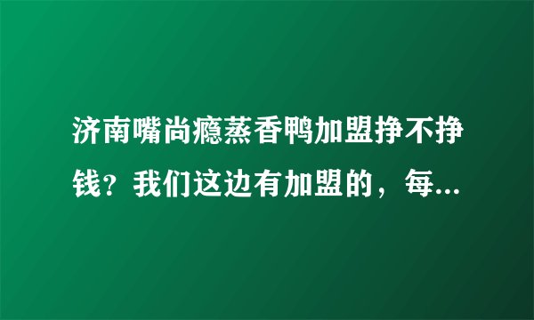 济南嘴尚瘾蒸香鸭加盟挣不挣钱？我们这边有加盟的，每天都有排队的，就是不知道利润怎么样？
