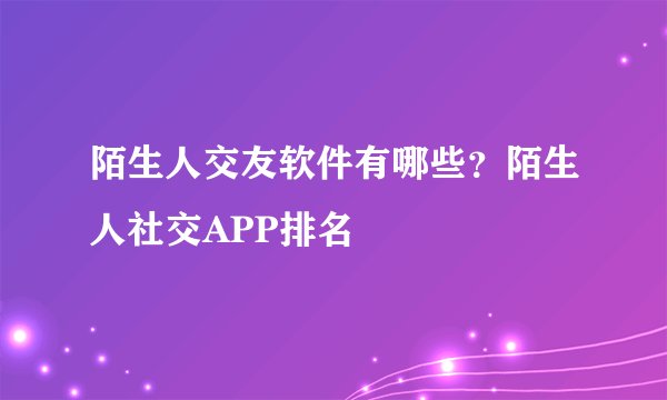 陌生人交友软件有哪些？陌生人社交APP排名