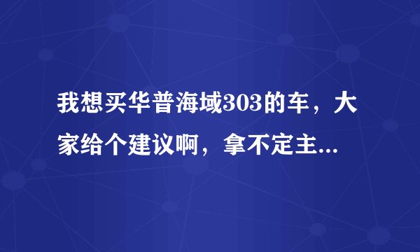我想买华普海域303的车，大家给个建议啊，拿不定主意啊，急！在线等！