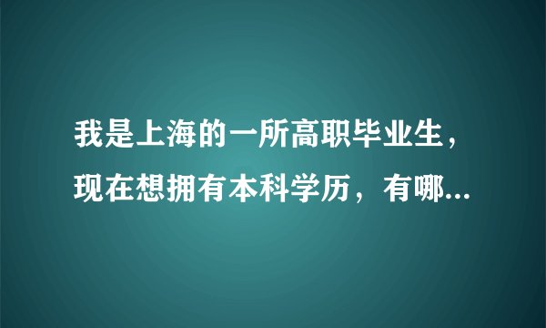 我是上海的一所高职毕业生，现在想拥有本科学历，有哪些途径呢？