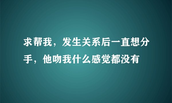 求帮我，发生关系后一直想分手，他吻我什么感觉都没有