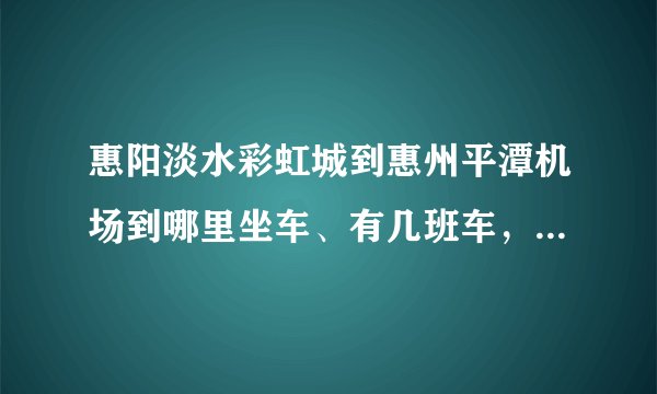 惠阳淡水彩虹城到惠州平潭机场到哪里坐车、有几班车，要坐多久？