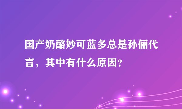 国产奶酪妙可蓝多总是孙俪代言，其中有什么原因？