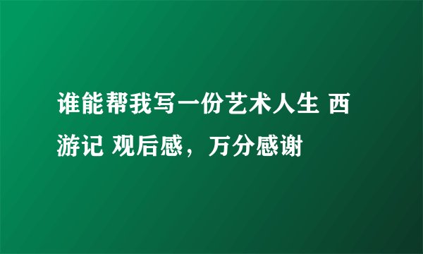 谁能帮我写一份艺术人生 西游记 观后感，万分感谢