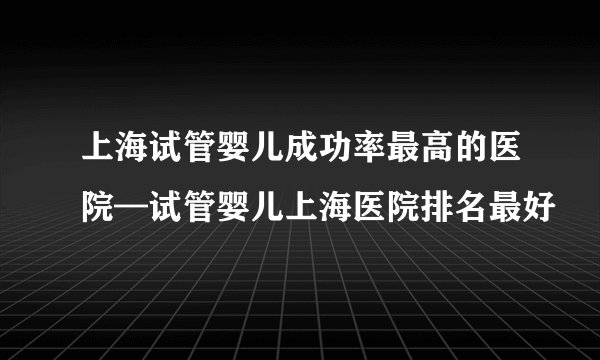 上海试管婴儿成功率最高的医院—试管婴儿上海医院排名最好