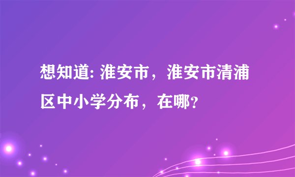 想知道: 淮安市，淮安市清浦区中小学分布，在哪？