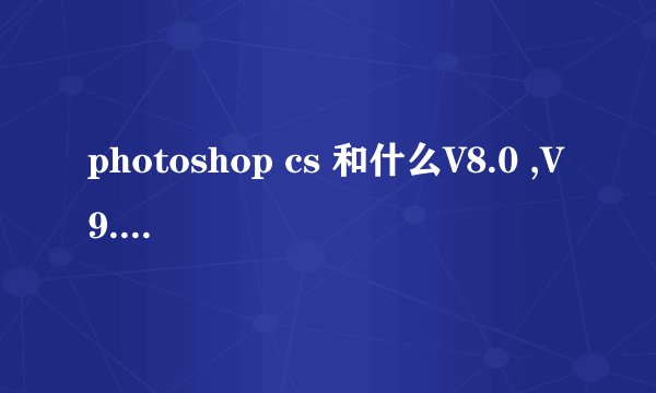 photoshop cs 和什么V8.0 ,V9.0 有区别的吗?