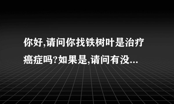 你好,请问你找铁树叶是治疗癌症吗?如果是,请问有没有效果?我