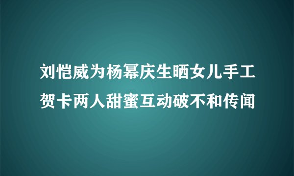 刘恺威为杨幂庆生晒女儿手工贺卡两人甜蜜互动破不和传闻